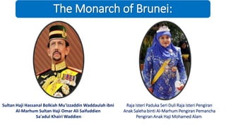 The Monarch of Brunei:
Sultan Haji Hassanal Bolkiah Mu'izzaddin Waddaulah ibni
Al-Marhum Sultan Haji Omar Ali Saifuddien
Sa'adul Khairi Waddien
Raja Isteri Paduka Seri Duli Raja Isteri Pengiran
Anak Saleha binti Al-Marhum Pengiran Pemancha
Pengiran Anak Haji Mohamed Alam
 