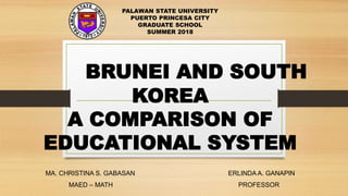 BRUNEI AND SOUTH
KOREA
A COMPARISON OF
EDUCATIONAL SYSTEM
MA. CHRISTINA S. GABASAN ERLINDA A. GANAPIN
MAED – MATH PROFESSOR
PALAWAN STATE UNIVERSITY
PUERTO PRINCESA CITY
GRADUATE SCHOOL
SUMMER 2018
 