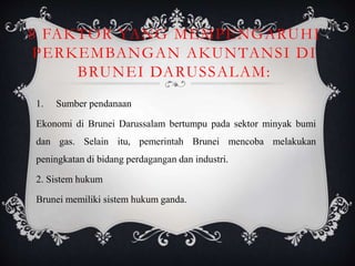 8 FAKTOR YANG MEMPENGARUHI
PERKEMBANGAN AKUNTANSI DI
BRUNEI DARUSSALAM:
1. Sumber pendanaan
Ekonomi di Brunei Darussalam bertumpu pada sektor minyak bumi
dan gas. Selain itu, pemerintah Brunei mencoba melakukan
peningkatan di bidang perdagangan dan industri.
2. Sistem hukum
Brunei memiliki sistem hukum ganda.
 
