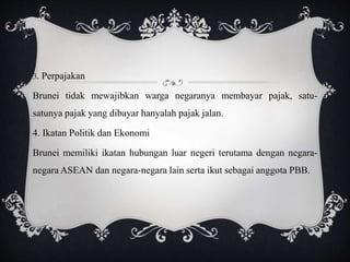 3. Perpajakan
Brunei tidak mewajibkan warga negaranya membayar pajak, satu-
satunya pajak yang dibayar hanyalah pajak jalan.
4. Ikatan Politik dan Ekonomi
Brunei memiliki ikatan hubungan luar negeri terutama dengan negara-
negara ASEAN dan negara-negara lain serta ikut sebagai anggota PBB.
 