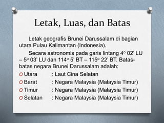 Letak, Luas, dan Batas
Letak geografis Brunei Darussalam di bagian
utara Pulau Kalimantan (Indonesia).
Secara astronomis pada garis lintang 4o 02’ LU
– 5o 03’ LU dan 114o 5’ BT – 115o 22’ BT. Batas-
batas negara Brunei Darussalam adalah:
O Utara : Laut Cina Selatan
O Barat : Negara Malaysia (Malaysia Timur)
O Timur : Negara Malaysia (Malaysia Timur)
O Selatan : Negara Malaysia (Malaysia Timur)
 