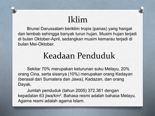 Iklim
Brunei Darussalam beriklim tropis (panas) yang hangat
dan lembab sehingga banyak turun hujan. Musim hujan terjadi
di bulan Oktober-April, sedangkan musim kemarau terjadi di
bulan Mei-Oktober.
Sekitar 70% merupakan keturunan suku Melayu, 20%
orang Cina, serta sisanya (10%) merupakan orang Kedayan
(berasal dari Sumatera dan Jawa), Kadazan, dan orang
Dayak.
Jumlah penduduk (tahun 2005) 372.361 dengan
kepadatan 63 jiwa/km2. Bahasa resmi adalah bahasa Melayu.
Agama resmi adalah agama Islam.
Keadaan Penduduk
 