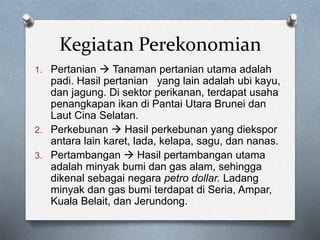 Kegiatan Perekonomian
1. Pertanian  Tanaman pertanian utama adalah
padi. Hasil pertanian yang lain adalah ubi kayu,
dan jagung. Di sektor perikanan, terdapat usaha
penangkapan ikan di Pantai Utara Brunei dan
Laut Cina Selatan.
2. Perkebunan  Hasil perkebunan yang diekspor
antara lain karet, lada, kelapa, sagu, dan nanas.
3. Pertambangan  Hasil pertambangan utama
adalah minyak bumi dan gas alam, sehingga
dikenal sebagai negara petro dollar. Ladang
minyak dan gas bumi terdapat di Seria, Ampar,
Kuala Belait, dan Jerundong.
 