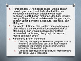 4. Perdagangan  Komoditas ekspor utama adalah
minyak, gas bumi, karet, lada, dan kulit kerbau.
Komoditas yang diimpor adalah mesin-mesin
pertanian, tekstil, bahan makanan, dan hasil industri
lainnya. Negara Brunei melakukan hubungan dagang
dengan Jepang, Inggris, Singapura, Indonesia, dan
Malaysia.
5. Pariwisata  Brunei Darussalam mengembangkan
objek wisata alam seperti kehidupan penduduk di
atas kota air dan wisata budaya seperti istana
termewah di dunia yang dilengkapi oleh sebuah
masjid berkubah emas.
6. Kerja sama Brunei-Indonesia
a. Di bidang perdagangan: komoditas yang diekspor ke
Indonesia adalah karpet, besi, dan baja. Adapun
komoditisa impor utama adalah semen, bahan
bangunan, dan pakaian jadi.
b. Di bidang kebudayaan: kegiatan tukar-menukar guru
dan dokter Brunei-Indonesia.
 