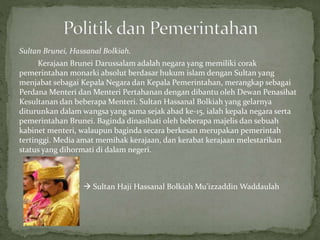 Sultan Brunei, Hassanal Bolkiah.
Kerajaan Brunei Darussalam adalah negara yang memiliki corak
pemerintahan monarki absolut berdasar hukum islam dengan Sultan yang
menjabat sebagai Kepala Negara dan Kepala Pemerintahan, merangkap sebagai
Perdana Menteri dan Menteri Pertahanan dengan dibantu oleh Dewan Penasihat
Kesultanan dan beberapa Menteri. Sultan Hassanal Bolkiah yang gelarnya
diturunkan dalam wangsa yang sama sejak abad ke-15, ialah kepala negara serta
pemerintahan Brunei. Baginda dinasihati oleh beberapa majelis dan sebuah
kabinet menteri, walaupun baginda secara berkesan merupakan pemerintah
tertinggi. Media amat memihak kerajaan, dan kerabat kerajaan melestarikan
status yang dihormati di dalam negeri.
 Sultan Haji Hassanal Bolkiah Mu'izzaddin Waddaulah
 