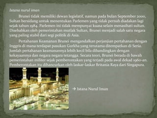 Istana nurul iman
Brunei tidak memiliki dewan legislatif, namun pada bulan September 2000,
Sultan bersidang untuk menentukan Parlemen yang tidak pernah diadakan lagi
sejak tahun 1984. Parlemen ini tidak mempunyai kuasa selain menasihati sultan.
Disebabkan oleh pemerintahan mutlak Sultan, Brunei menjadi salah satu negara
yang paling stabil dari segi politik di Asia.
Pertahanan Keamanan Brunei mengandalkan perjanjian pertahanan dengan
Inggris di mana terdapat pasukan Gurkha yang terutama ditempatkan di Seria.
Jumlah pertahanan keamanannya lebih kecil bila dibandingkan dengan
kekayaannya dan negara negara tetangga. Secara teori, Brunei berada di bawah
pemerintahan militer sejak pemberontakan yang terjadi pada awal dekad 1960-an.
Pemberontakan itu dihancurkan oleh laskar-laskar Britania Raya dari Singapura.
 Istana Nurul Iman
 