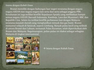 Istana dengan Kubah Emas
Brunei memiliki dengan hubungan luar negeri terutama dengan negara
negara ASEAN dan negara negara lain serta ikut serta sebagai anggota PBB.
Kesultanan ini juga terlibat konflik Kepulauan Spratly yang melibatkan hampir
semua negara ASEAN (kecuali Indonesia, Kamboja, Laos dan Myanmar), RRC dan
Republik Cina. Selain itu terlibat konflik perbatasan laut dengan Malaysia
terutama masalah daerah yang menghasilkan minyak dan gas bumi. Brunei
menuntut wilayah di Sarawak, seperti Limbang. Banyak pulau kecil yang terletak
di antara Brunei dan Labuan, termasuk Pulau Kuraman, telah dipertikaikan oleh
Brunei dan Malaysia. Bagaimanapun, pulau-pulau ini diakui sebagai sebagian
Malaysia di tingkat internasional.
 Istana dengan Kubah Emas
 