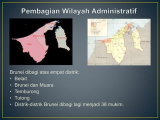 Brunei dibagi atas empat distrik:
• Belait
• Brunei dan Muara
• Temburong
• Tutong
• Distrik-distrik Brunei dibagi lagi menjadi 38 mukim.
 