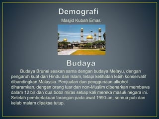 Masjid Kubah Emas
Budaya Brunei seakan sama dengan budaya Melayu, dengan
pengaruh kuat dari Hindu dan Islam, tetapi kelihatan lebih konservatif
dibandingkan Malaysia. Penjualan dan penggunaan alkohol
diharamkan, dengan orang luar dan non-Muslim dibenarkan membawa
dalam 12 bir dan dua botol miras setiap kali mereka masuk negara ini.
Setelah pemberlakuan larangan pada awal 1990-an, semua pub dan
kelab malam dipaksa tutup.
 