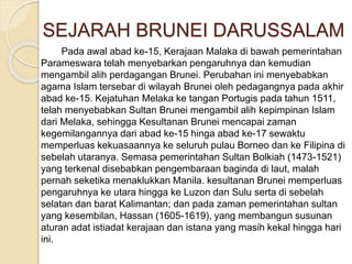 SEJARAH BRUNEI DARUSSALAM
Pada awal abad ke-15, Kerajaan Malaka di bawah pemerintahan
Parameswara telah menyebarkan pengaruhnya dan kemudian
mengambil alih perdagangan Brunei. Perubahan ini menyebabkan
agama Islam tersebar di wilayah Brunei oleh pedagangnya pada akhir
abad ke-15. Kejatuhan Melaka ke tangan Portugis pada tahun 1511,
telah menyebabkan Sultan Brunei mengambil alih kepimpinan Islam
dari Melaka, sehingga Kesultanan Brunei mencapai zaman
kegemilangannya dari abad ke-15 hinga abad ke-17 sewaktu
memperluas kekuasaannya ke seluruh pulau Borneo dan ke Filipina di
sebelah utaranya. Semasa pemerintahan Sultan Bolkiah (1473-1521)
yang terkenal disebabkan pengembaraan baginda di laut, malah
pernah seketika menaklukkan Manila. kesultanan Brunei memperluas
pengaruhnya ke utara hingga ke Luzon dan Sulu serta di sebelah
selatan dan barat Kalimantan; dan pada zaman pemerintahan sultan
yang kesembilan, Hassan (1605-1619), yang membangun susunan
aturan adat istiadat kerajaan dan istana yang masih kekal hingga hari
ini.
 