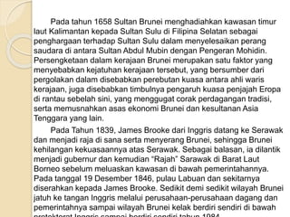 Pada tahun 1658 Sultan Brunei menghadiahkan kawasan timur
laut Kalimantan kepada Sultan Sulu di Filipina Selatan sebagai
penghargaan terhadap Sultan Sulu dalam menyelesaikan perang
saudara di antara Sultan Abdul Mubin dengan Pengeran Mohidin.
Persengketaan dalam kerajaan Brunei merupakan satu faktor yang
menyebabkan kejatuhan kerajaan tersebut, yang bersumber dari
pergolakan dalam disebabkan perebutan kuasa antara ahli waris
kerajaan, juga disebabkan timbulnya pengaruh kuasa penjajah Eropa
di rantau sebelah sini, yang menggugat corak perdagangan tradisi,
serta memusnahkan asas ekonomi Brunei dan kesultanan Asia
Tenggara yang lain.
Pada Tahun 1839, James Brooke dari Inggris datang ke Serawak
dan menjadi raja di sana serta menyerang Brunei, sehingga Brunei
kehilangan kekuasaannya atas Serawak. Sebagai balasan, ia dilantik
menjadi gubernur dan kemudian “Rajah” Sarawak di Barat Laut
Borneo sebelum meluaskan kawasan di bawah pemerintahannya.
Pada tanggal 19 Desember 1846, pulau Labuan dan sekitarnya
diserahkan kepada James Brooke. Sedikit demi sedikit wilayah Brunei
jatuh ke tangan Inggris melalui perusahaan-perusahaan dagang dan
pemerintahnya sampai wilayah Brunei kelak berdiri sendiri di bawah
 