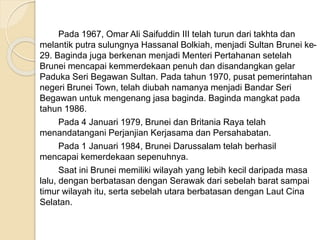Pada 1967, Omar Ali Saifuddin III telah turun dari takhta dan
melantik putra sulungnya Hassanal Bolkiah, menjadi Sultan Brunei ke-
29. Baginda juga berkenan menjadi Menteri Pertahanan setelah
Brunei mencapai kemmerdekaan penuh dan disandangkan gelar
Paduka Seri Begawan Sultan. Pada tahun 1970, pusat pemerintahan
negeri Brunei Town, telah diubah namanya menjadi Bandar Seri
Begawan untuk mengenang jasa baginda. Baginda mangkat pada
tahun 1986.
Pada 4 Januari 1979, Brunei dan Britania Raya telah
menandatangani Perjanjian Kerjasama dan Persahabatan.
Pada 1 Januari 1984, Brunei Darussalam telah berhasil
mencapai kemerdekaan sepenuhnya.
Saat ini Brunei memiliki wilayah yang lebih kecil daripada masa
lalu, dengan berbatasan dengan Serawak dari sebelah barat sampai
timur wilayah itu, serta sebelah utara berbatasan dengan Laut Cina
Selatan.
 