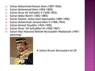 21. Sultan Muhammad Kanzul Alam (1807-1826)
22. Sultan Muhammad Alam (1826-1828)
23. Sultan Omar Ali Saifuddin II (1828-1852)
24. Sultan Abdul Momin (1852-1885)
25. Sultan Hashim Jalilul Alam Aqamaddin (1885-1906)
26. Sultan Muhammad Jamalul Alam II (1906-1924)
27. Sultan Ahmad Tajuddin (1924-1950)
28. Sultan Omar 'Ali Saifuddien III (1950-1967)
29. Sultan Haji Hassanal Bolkiah Mu'izzaddin Waddaulah (1967-
sekarang)
 Sultan Brunei Darussalam ke-29
 