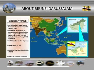 ABOUT BRUNEI DARUSSALAM

  BRUNEI PROFILE
 GOVERNMENT : Malay Islamic
  Monarchy, Independence on 1st
  January 1984
 LOCATION : North-West of
  Borneo Island in South Eastern
  Asia, Longitudes Between 114
  deg 04’E & 115 deg 23’E And
  Latitudes Between 4 deg 00’N &
  5 deg 05’N
 CAPITAL : Bandar Seri Begawan


 AREA : 5,765 sq. km.


 POPULATION : 398,000(mid-year
  of 2008)


 CLIMATE : Tropical Equatorial




                                                   1
 