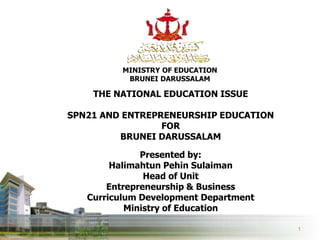 MINISTRY OF EDUCATION
BRUNEI DARUSSALAM
1
THE NATIONAL EDUCATION ISSUE
SPN21 AND ENTREPRENEURSHIP EDUCATION
FOR
BRUNEI DARUSSALAM
Presented by:
Halimahtun Pehin Sulaiman
Head of Unit
Entrepreneurship & Business
Curriculum Development Department
Ministry of Education
 
