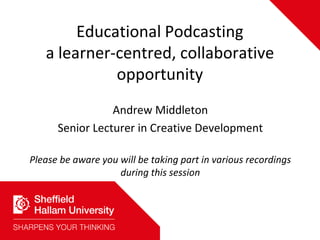 Educational Podcastinga learner-centred, collaborative opportunity Andrew Middleton Senior Lecturer in Creative Development Please be aware you will be taking part in various recordings during this session 
