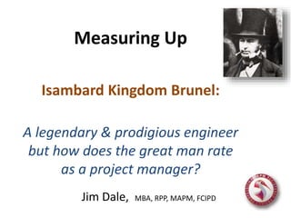 Measuring Up
Isambard Kingdom Brunel:
A legendary & prodigious engineer
but how does the great man rate
as a project manager?
Jim Dale, MBA, RPP, MAPM, FCIPD
 