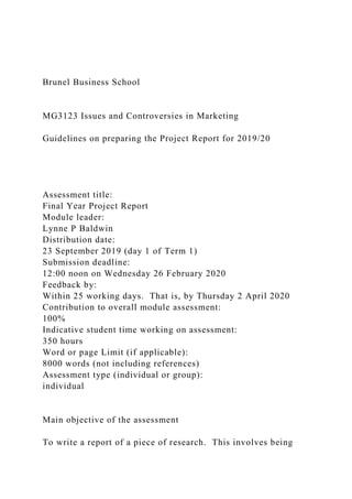 Brunel Business School
MG3123 Issues and Controversies in Marketing
Guidelines on preparing the Project Report for 2019/20
Assessment title:
Final Year Project Report
Module leader:
Lynne P Baldwin
Distribution date:
23 September 2019 (day 1 of Term 1)
Submission deadline:
12:00 noon on Wednesday 26 February 2020
Feedback by:
Within 25 working days. That is, by Thursday 2 April 2020
Contribution to overall module assessment:
100%
Indicative student time working on assessment:
350 hours
Word or page Limit (if applicable):
8000 words (not including references)
Assessment type (individual or group):
individual
Main objective of the assessment
To write a report of a piece of research. This involves being
 