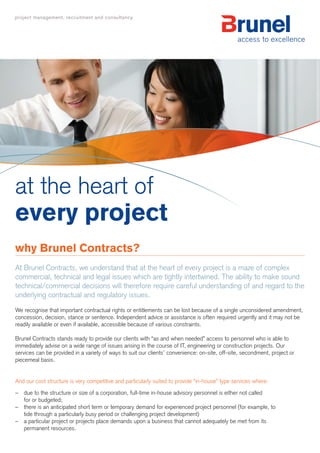 at the heart of
every project
why Brunel Contracts?
At Brunel Contracts, we understand that at the heart of every project is a maze of complex
commercial, technical and legal issues which are tightly intertwined. The ability to make sound
technical/commercial decisions will therefore require careful understanding of and regard to the
underlying contractual and regulatory issues.
We recognise that important contractual rights or entitlements can be lost because of a single unconsidered amendment,
concession, decision, stance or sentence. Independent advice or assistance is often required urgently and it may not be
readily available or even if available, accessible because of various constraints.

Brunel Contracts stands ready to provide our clients with “as and when needed” access to personnel who is able to
immediately advise on a wide range of issues arising in the course of IT, engineering or construction projects. Our
services can be provided in a variety of ways to suit our clients’ convenience: on-site, off-site, secondment, project or
piecemeal basis.


And our cost structure is very competitive and particularly suited to provide “in-house” type services where:
– due to the structure or size of a corporation, full-time in-house advisory personnel is either not called
  for or budgeted;
– there is an anticipated short term or temporary demand for experienced project personnel (for example, to
  tide through a particularly busy period or challenging project development)
– a particular project or projects place demands upon a business that cannot adequately be met from its
  permanent resources.
 