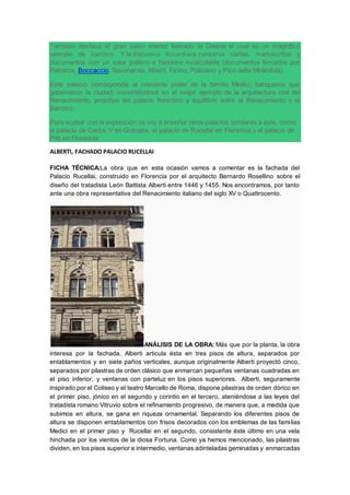 También destaca el gran salón interior llamado la Galería el cual es un magnífico
ejemplo de barroco. Y la Biblioteca Riccardiana conserva cartas, manuscritos y
documentos con un valor político e histórico incalculable (documentos firmados por
Petrarca, Boccaccio, Savonarola, Alberti, Ficino, Poliziano y Pico della Mirándola).
Este palacio correspondía al creciente poder de la familia Medici, banqueros que
gobernaron la ciudad, convirtiéndose en el mejor ejemplo de la arquitectura civil del
Renacimiento, prototipo del palacio florentino y equilibrio entre el Renacimiento y el
Barroco.
Para acabar con la exposición os voy a enseñar otros palacios similares a este, como
el palacio de Carlos V en Granada, el palacio de Rucellai en Florencia y el palacio de
Pitti en Florencia.
ALBERTI, FACHADO PALACIO RUCELLAI
FICHA TÉCNICA:La obra que en esta ocasión vamos a comentar es la fachada del
Palacio Rucellai, construido en Florencia por el arquitecto Bernardo Rosellino sobre el
diseño del tratadista León Battista Alberti entre 1446 y 1455. Nos encontramos, por tanto
ante una obra representativa del Renacimiento italiano del siglo XV o Quattrocento.
ANÁLISIS DE LA OBRA: Más que por la planta, la obra
interesa por la fachada. Alberti articula ésta en tres pisos de altura, separados por
entablamentos y en siete paños verticales, aunque originalmente Alberti proyectó cinco,
separados por pilastras de orden clásico que enmarcan pequeñas ventanas cuadradas en
el piso inferior, y ventanas con parteluz en los pisos superiores. Alberti, seguramente
inspirado por el Coliseo y el teatro Marcello de Roma, dispone pilastras de orden dórico en
el primer piso, jónico en el segundo y corintio en el tercero, ateniéndose a las leyes del
tratadista romano Vitruvio sobre el refinamiento progresivo, de manera que, a medida que
subimos en altura, se gana en riqueza ornamental. Separando los diferentes pisos de
altura se disponen entablamentos con frisos decorados con los emblemas de las familias
Medici en el primer piso y Rucellai en el segundo, consistente éste último en una vela
hinchada por los vientos de la diosa Fortuna. Como ya hemos mencionado, las pilastras
dividen, en los pisos superior e intermedio, ventanas adinteladas geminadas y enmarcadas
 