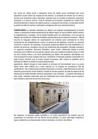 por arcos de medio punto y pequeños arcos de medio punto rematados por unos
pequeños oculos sobre las enjutas de los mismos. La fachada se remata con un alero o
cornisa que descansa sobre ménsulas, mientras que en la base se disponen pequeñas
ventanas y un banco corrido. Toda la fachada se encuentra revestida por piedra forte
florentina labrada a manera de sillares planos, a excepción del zócalo y la bancada donde
la piedra se talla de manera romboidal a semejanza del opus spicatumromano.
COMENTARIO: La fachada diseñada por Alberti nos traslada inmediatamente al mundo
clásico y responde al ideal arquitectónico de Alberti según el cual el edificio debía mostrar
la magnificencia y prestigio de la familia Rucellai pero sin ostentación, a la vez que se
alejaba del modelo de residencia fortaleza característica de los palacios toscanos. Alberti
recurrió al lenguaje clásico de superposición de órdenes para contraponer al ritmo
horizontal de los entablamentos y pisos, el vertical de las pilastras, creando un conjunto
armónico y racional. Sin embargo, el proyecto original de Alberti se vería modificado y su
sentido de armonía y equilibrio roto por las ambiciones del propietario. Rucellai contrató a
un segundo arquitecto, Bernardo Rosellino, quien había colaborado desde el primer
momento junto a Alberti en el proyecto original, para que ampliara el palacio hasta un total
de ocho tramos frente a los cinco planificados por Alberti. No obstante, dificultades a la
hora de adquirir la casa contigua hizo que, finalmente, la fachada quedara organizada con
siete tramos mientras que el octavo quedó inconcluso. Ello rompía el equilibrio de la
fachada de Alberti al quedar la puerta descentrada.
Igualmente, Alberti recoge en este palacio el principio de funcionalidad que a su juicio
debía tener todo edificio tal y como expresó en su tratado de arquitectura "De Re
aedificatoria". Así, la planta baja quedaba reservada a cocinas y dependencias de servicio
mientras que el banco corrido exterior cumplía la función práctica de sala de espera de los
clientes de la familia Rucellai mientras esperaban a ser recibidos. La planta intermedia, la
más noble, quedaba reservada para los habitantes de la casa mientras que la superior
para artistas y personal de servicio de la casa.
No obstante, la fachada queda sometida a un orden geométrico tan estricto que los
arquitrabes no coinciden con las alturas de las plantas, un poco más bajas respecto a
aquel, existiendo una desconexión entre la fachada y el interior del edificio.
 