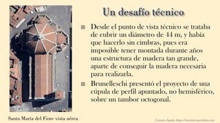 Santa María del Fiore vista aérea
 Desde el punto de vista técnico se trataba
de cubrir un diámetro de 44 m, y había
que hacerlo sin cimbras, pues era
imposible tener montada durante años
una estructura de madera tan grande,
aparte de conseguir la madera necesaria
para realizarla.
 Brunelleschi presentó el proyecto de una
cúpula de perfil apuntado, no hemisférico,
sobre un tambor octogonal.
Carmen Águila, https://hortushesperidum.com
 