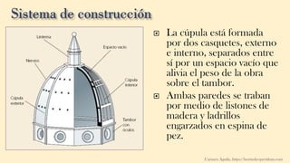 La cúpula está formada
por dos casquetes, externo
e interno, separados entre
sí por un espacio vacío que
alivia el peso de la obra
sobre el tambor.
 Ambas paredes se traban
por medio de listones de
madera y ladrillos
engarzados en espina de
pez.
Carmen Águila, https://hortushesperidum.com
 