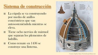  La cúpula se va construyendo
por medio de anillos
concéntricos que van
autososteniéndola mientras se
eleva.
 Tiene ocho nervios de mármol
que separan los plementos de
ladrillo.
 Como remate en 1436 se
construye una linterna.
Carmen Águila, https://hortushesperidum.com
 