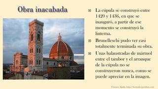  La cúpula se construyó entre
1420 y 1436, en que se
inauguró, a partir de ese
momento se construyó la
linterna.
 Brunelleschi pudo ver casi
totalmente terminada su obra.
 Unas balaustradas de mármol
entre el tambor y el arranque
de la cúpula no se
construyeron nunca, como se
puede apreciar en la imagen.
Carmen Águila, https://hortushesperidum.com
 