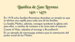 En 1418 ocho familias florentinas deseaban un templo en que
se abriera una capilla para cada una de las familias.
La familia Medici, además, consigue quedarse la iglesia solo
para ellos, a cambio de comprar a las otras siete el espacio.
Cosme el Viejo, adjudica el encargo a Brunelleschi.
Es un ejemplo de mecenazgo artístico para la ostentación del
poder social de los Medici.
 