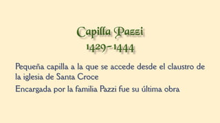 Pequeña capilla a la que se accede desde el claustro de
la iglesia de Santa Croce
Encargada por la familia Pazzi fue su última obra
 