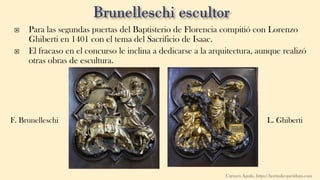  Para las segundas puertas del Baptisterio de Florencia compitió con Lorenzo
Ghiberti en 1401 con el tema del Sacrificio de Isaac.
 El fracaso en el concurso le inclina a dedicarse a la arquitectura, aunque realizó
otras obras de escultura.
F. Brunelleschi
Carmen Águila, https://hortushesperidum.com
L. Ghiberti
 
