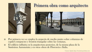  Por primera vez se emplea la arquería de medio punto sobre columnas de
capitel compuesto y frontón triangular sobre las ventanas.
 El edificio influiría en la arquitectura posterior, de la misma plaza de la
Santisima Annunziata y en otras obras de Florencia e Italia.
Carmen Águila, https://hortushesperidum.com
 