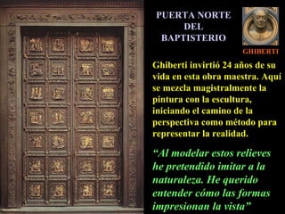 GHIBERTI PUERTA NORTE DEL BAPTISTERIO Ghiberti invirtió 24 años de su vida en esta obra maestra. Aquí se mezcla magistralmente la pintura con la escultura, iniciando el camino de la perspectiva como método para representar la realidad. “ Al modelar estos relieves he pretendido imitar a la naturaleza. He querido entender cómo las formas impresionan la vista” 