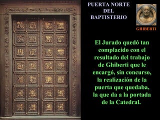 GHIBERTI PUERTA NORTE DEL BAPTISTERIO El Jurado quedó tan complacido con el resultado del trabajo de Ghiberti que le encargó, sin concurso, la realización de la puerta que quedaba, la que da a la portada de la Catedral.  