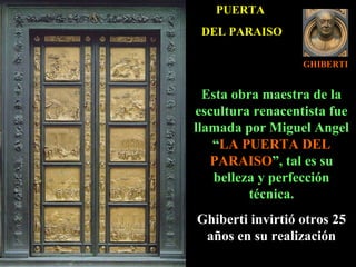 GHIBERTI PUERTA  DEL PARAISO Esta obra maestra de la escultura renacentista fue llamada por Miguel Angel “ LA PUERTA DEL PARAISO ”, tal es su belleza y perfección técnica. Ghiberti invirtió otros 25 años en su realización 