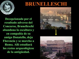 BRUNELLESCHI Decepcionado por el resultado adverso del Concurso, Brunelleschi abandona la escultura y en compañía de su amigo Donatello, deja Florencia y se marcha a Roma. Allí estudiará los restos arqueológicos de la antigüedad. 