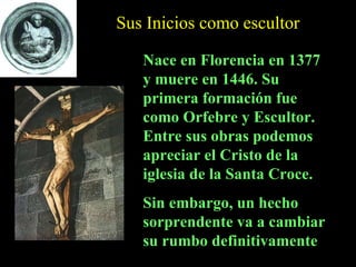 Sus Inicios como escultor Nace en Florencia en 1377 y muere en 1446. Su primera formación fue como Orfebre y Escultor. Entre sus obras podemos apreciar el Cristo de la iglesia de la Santa Croce.  Sin embargo, un hecho sorprendente va a cambiar su rumbo definitivamente 