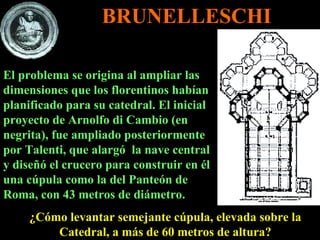 El problema se origina al ampliar las dimensiones que los florentinos habían planificado para su catedral. El inicial proyecto de Arnolfo di Cambio (en negrita), fue ampliado posteriormente por Talenti, que alargó  la nave central y diseñó el crucero para construir en él una cúpula como la del Panteón de Roma, con 43 metros de diámetro.  ¿Cómo levantar semejante cúpula, elevada sobre la Catedral, a más de 60 metros de altura? BRUNELLESCHI 