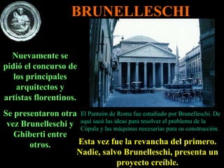 Nuevamente se pidió el concurso de los principales arquitectos y artistas florentinos. Se presentaron otra vez Brunelleschi y Ghiberti entre otros. Esta vez fue la revancha del primero. Nadie, salvo Brunelleschi, presenta un proyecto creíble. El Panteón de Roma fue estudiado por Brunelleschi. De aquí sacó las ideas para resolver el problema de la Cúpula y las máquinas necesarias para su construcción. BRUNELLESCHI 