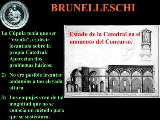 La Cúpula tenía que ser “exenta”, es decir levantada sobre la propia Catedral. Aparecían dos problemas básicos: No era posible levantar andamios a tan elevada altura. Los empujes eran de tal magnitud que no se conocía un método para que se sustentara. Estado de la Catedral en el momento del Concurso. BRUNELLESCHI 