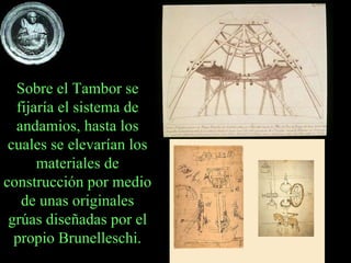 Sobre el Tambor se fijaría el sistema de andamios, hasta los cuales se elevarían los materiales de construcción por medio de unas originales grúas diseñadas por el propio Brunelleschi. 