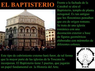 EL BAPTISTERIO Frente a la fachada de la Catedral se alza el Baptisterio, templo de planta octogonal. Es tan antiguo que los florentinos pensaban que era de origen romano. Se trata de una iglesia románica con una decoración exterior a base de figuras geométricas elaboradas con mármoles de diferentes colores.  Este tipo de cubrimiento externo hará furor, de tal forma que la mayor parte de las iglesias de la Toscana lo incorporan. El Baptisterio tiene 3 puertas, que jugarán un papel fundamental en  la Historia del Arte. 