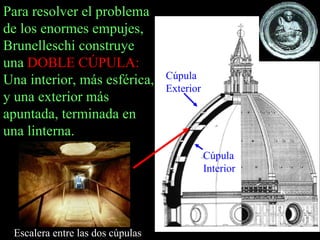Para resolver el problema de los enormes empujes, Brunelleschi construye una  DOBLE CÚPULA:  Una interior, más esférica, y una exterior más apuntada, terminada en una linterna.  Cúpula Exterior Cúpula Interior Escalera entre las dos cúpulas 