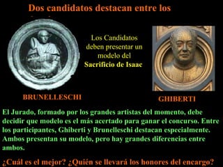 Dos candidatos destacan entre los demás BRUNELLESCHI GHIBERTI Los Candidatos deben presentar un modelo del  Sacrificio de Isaac  El Jurado, formado por los grandes artistas del momento, debe decidir que modelo es el más acertado para ganar el concurso. Entre los participantes, Ghiberti y Brunelleschi destacan especialmente. Ambos presentan su modelo, pero hay grandes diferencias entre ambos.  ¿Cuál es el mejor? ¿Quién se llevará los honores del encargo? 