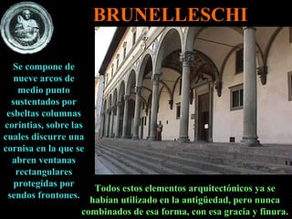 Se compone de nueve arcos de medio punto sustentados por esbeltas columnas corintias, sobre las cuales discurre una cornisa en la que se abren ventanas rectangulares protegidas por sendos frontones. Todos estos elementos arquitectónicos ya se habían utilizado en la antigüedad, pero nunca combinados de esa forma, con esa gracia y finura. BRUNELLESCHI 