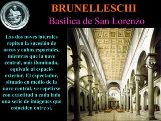 BRUNELLESCHI Basílica de San Lorenzo Las dos naves laterales repiten la sucesión de arcos y cubos espaciales, mientras que la nave central, más iluminada, equivale al espacio exterior. El espectador, situado en medio de la nave central, ve repetirse con exactitud a cada lado una serie de imágenes que coinciden entre sí. 