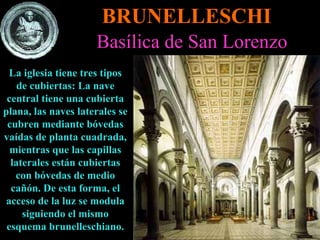 BRUNELLESCHI Basílica de San Lorenzo La iglesia tiene tres tipos de cubiertas: La nave central tiene una cubierta plana, las naves laterales se cubren mediante bóvedas vaídas de planta cuadrada, mientras que las capillas laterales están cubiertas con bóvedas de medio cañón. De esta forma, el acceso de la luz se modula siguiendo el mismo esquema brunelleschiano. 