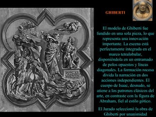 GHIBERTI El modelo de Ghiberti fue fundido en una sola pieza, lo que representa una innovación importante. La escena está perfectamente integrada en el marco tetralobular, disponiéndola en un entramado de polos opuestos y líneas diagonales. La formación rocosa divida la narración en dos acciones independientes. El cuerpo de Isaac, desnudo, se atiene a los patronos clásicos del arte, en contraste con la figura de Abraham, fiel al estilo gótico. El Jurado seleccionó la obra de Ghiberti por unanimidad 