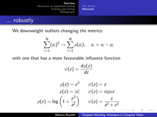Overview
               Detection as hypothesis testing   The Basics
                          Training and testing   Advanced
                                  Bibliography


... robustly
  We downweight outliers changing the metrics:
                     N                  N
                          (zi )2 →           ρ(zi ),    zi = xi − yi
                    i=1                i=1

  with one that has a more favourable inﬂuence function
                                                 dρ(z)
                                     ψ(z) =
                                                  dz

                                 ρ(z) = z 2            ψ(z) = z
                         ρ(z) = |z|                    ψ(z) = signz
                              z2                                 z
               ρ(z) = log 1 + 2                        ψ(z) = 2
                              a                               a + z2

                             Roberto Brunelli    Template Matching Techniques in Computer Vision
 